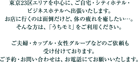 東京23区を中心に、ご自宅・シティホテル・ビジネスホテルへ出張いたします。お店に行くのは面倒だけど、体の疲れを癒したい…。そんな方は、「うちモミ」をご利用ください。ご夫婦・カップル・女性グループなどのご依頼も受け付けております。ご予約・お問い合わせは、お電話にてお願いいたします。